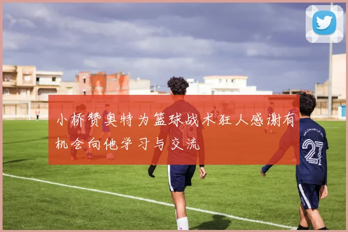 小桥赞奥特为篮球战术狂人感谢有机会向他学习与交流