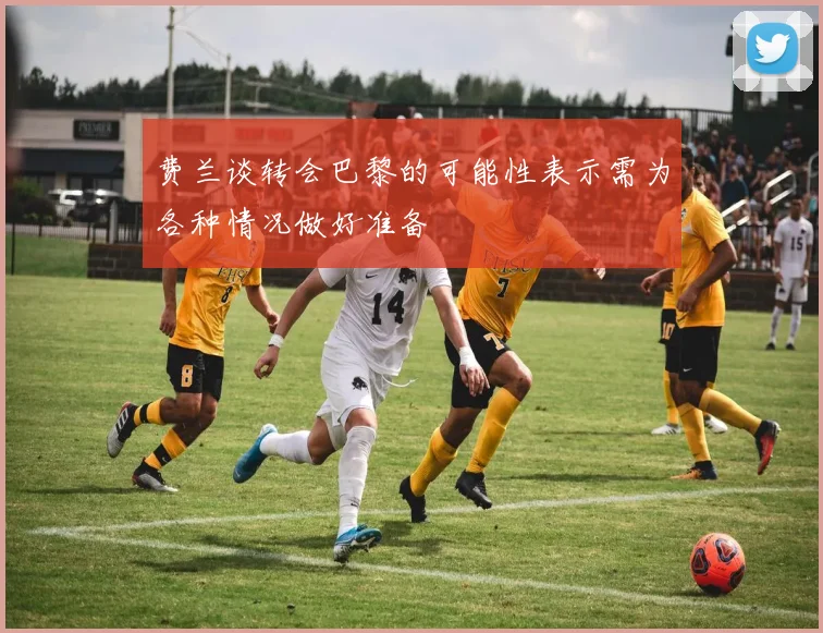 费兰谈转会巴黎的可能性表示需为各种情况做好准备