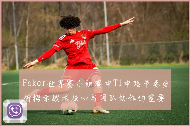 Faker世界赛小组赛中T1中路节奏分析揭示战术核心与团队协作的重要性