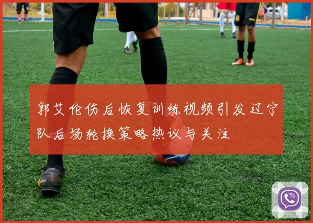郭艾伦伤后恢复训练视频引发辽宁队后场轮换策略热议与关注