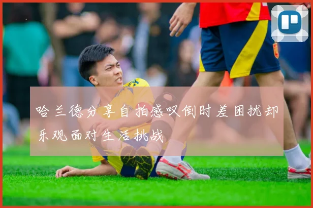 哈兰德分享自拍感叹倒时差困扰却乐观面对生活挑战