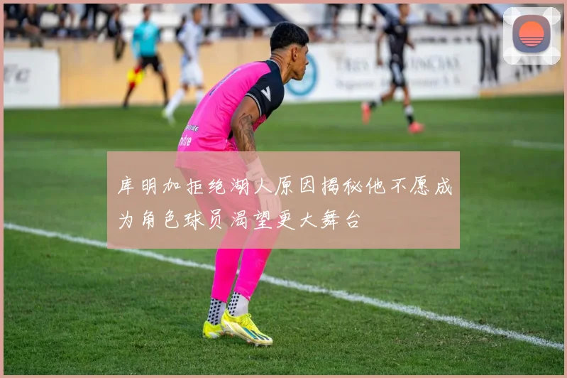 库明加拒绝湖人原因揭秘他不愿成为角色球员渴望更大舞台