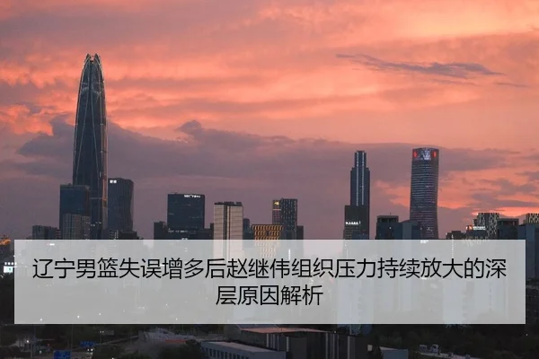 辽宁男篮失误增多后赵继伟组织压力持续放大的深层原因解析