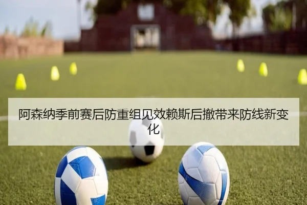 阿森纳季前赛后防重组见效赖斯后撤带来防线新变化 - LEYU.COMapp