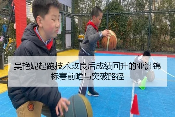 吴艳妮起跑技术改良后成绩回升的亚洲锦标赛前瞻与突破路径 | LEYU.COMapp