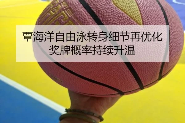 覃海洋自由泳转身细节再优化 奖牌概率持续升温（LEYU.COMapp）