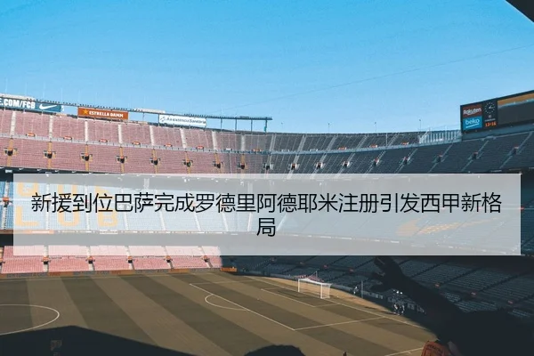 新援到位巴萨完成罗德里阿德耶米注册引发西甲新格局（LEYU.COMapp）