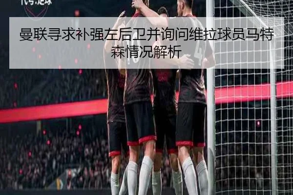 曼联寻求补强左后卫并询问维拉球员马特森情况解析 - LEYU.COMapp