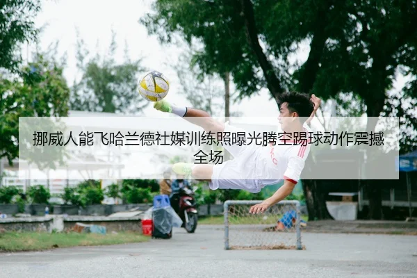 挪威人能飞哈兰德社媒训练照曝光腾空踢球动作震撼全场（LEYU.COMapp）