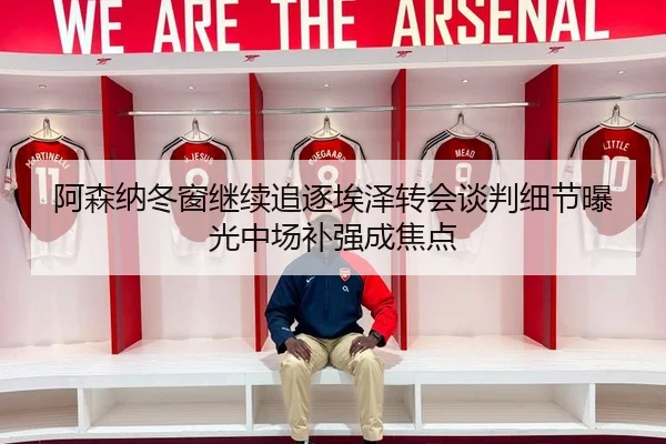 阿森纳冬窗继续追逐埃泽转会谈判细节曝光中场补强成焦点 - LEYU.COMapp